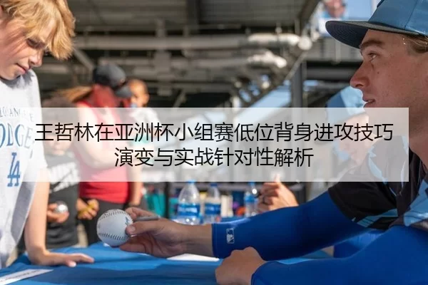 王哲林在亚洲杯小组赛低位背身进攻技巧演变与实战针对性解析